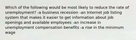 Which of the following would be most likely to reduce the rate of unemployment? -a business recession -an Internet job listing system that makes it easier to get information about job openings and available employees -an increase in unemployment compensation benefits -a rise in the minimum wage