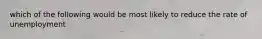 which of the following would be most likely to reduce the rate of unemployment