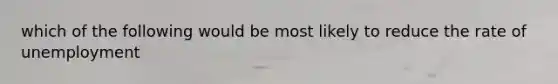 which of the following would be most likely to reduce the rate of unemployment