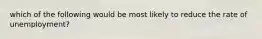 which of the following would be most likely to reduce the rate of unemployment?