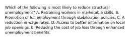 Which of the following is most likely to reduce structural unemployment? A. Retraining workers in marketable skills. B. Promotion of full employment through stabilization policies. C. A reduction in wage rates. D. Access to better information on local job openings. E. Reducing the cost of job loss through enhanced unemployment benefits.