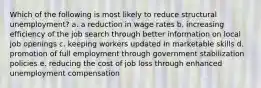 Which of the following is most likely to reduce structural unemployment? a. a reduction in wage rates b. increasing efficiency of the job search through better information on local job openings c. keeping workers updated in marketable skills d. promotion of full employment through government stabilization policies e. reducing the cost of job loss through enhanced unemployment compensation