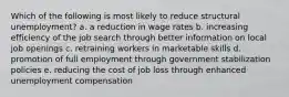 Which of the following is most likely to reduce structural unemployment? a. a reduction in wage rates b. increasing efficiency of the job search through better information on local job openings c. retraining workers in marketable skills d. promotion of full employment through government stabilization policies e. reducing the cost of job loss through enhanced unemployment compensation