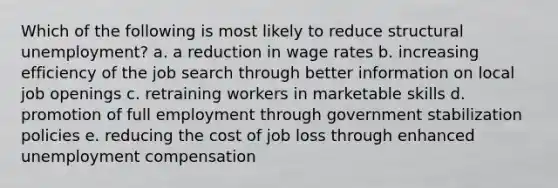 Which of the following is most likely to reduce structural unemployment? a. a reduction in wage rates b. increasing efficiency of the job search through better information on local job openings c. retraining workers in marketable skills d. promotion of full employment through government stabilization policies e. reducing the cost of job loss through enhanced unemployment compensation