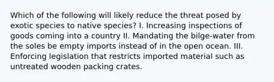 Which of the following will likely reduce the threat posed by exotic species to native species? I. Increasing inspections of goods coming into a country II. Mandating the bilge-water from the soles be empty imports instead of in the open ocean. III. Enforcing legislation that restricts imported material such as untreated wooden packing crates.