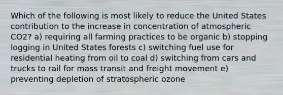 Which of the following is most likely to reduce the United States contribution to the increase in concentration of atmospheric CO2? a) requiring all farming practices to be organic b) stopping logging in United States forests c) switching fuel use for residential heating from oil to coal d) switching from cars and trucks to rail for mass transit and freight movement e) preventing depletion of stratospheric ozone