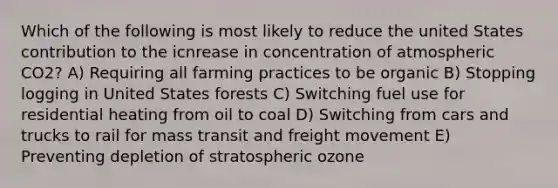 Which of the following is most likely to reduce the united States contribution to the icnrease in concentration of atmospheric CO2? A) Requiring all farming practices to be organic B) Stopping logging in United States forests C) Switching fuel use for residential heating from oil to coal D) Switching from cars and trucks to rail for mass transit and freight movement E) Preventing depletion of stratospheric ozone