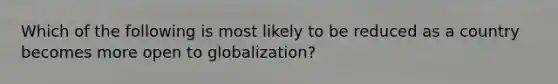 Which of the following is most likely to be reduced as a country becomes more open to globalization?