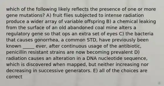 which of the following likely reflects the presence of one or more gene mutations? A) fruit flies subjected to intense radiation produce a wider array of variable offspring B) a chemical leaking from the surface of an old abandoned coal mine alters a regulatory gene so that ops an extra set of eyes C) the bacteria that causes gonorrhea, a common STD, have previously been known _____ ever, after continuous usage of the antibiotic, penicillin resistant strains are now becoming prevalent D) radiation causes an alteration in a DNA nucleotide sequence, which is discovered when mapped, but neither increasing nor decreasing in successive generators. E) all of the choices are correct