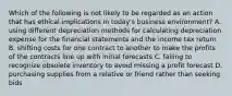 Which of the following is not likely to be regarded as an action that has ethical implications in today's business environment? A. using different depreciation methods for calculating depreciation expense for the financial statements and the income tax return B. shifting costs for one contract to another to make the profits of the contracts line up with initial forecasts C. failing to recognize obsolete inventory to avoid missing a profit forecast D. purchasing supplies from a relative or friend rather than seeking bids