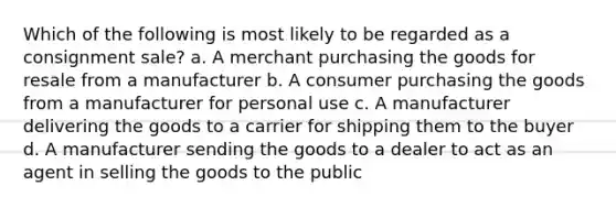 Which of the following is most likely to be regarded as a consignment sale? a. A merchant purchasing the goods for resale from a manufacturer b. A consumer purchasing the goods from a manufacturer for personal use c. A manufacturer delivering the goods to a carrier for shipping them to the buyer d. A manufacturer sending the goods to a dealer to act as an agent in selling the goods to the public