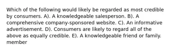 Which of the following would likely be regarded as most credible by consumers. A). A knowledgeable salesperson. B). A comprehensive company-sponsored website. C). An informative advertisement. D). Consumers are likely to regard all of the above as equally credible. E). A knowledgeable friend or family. member