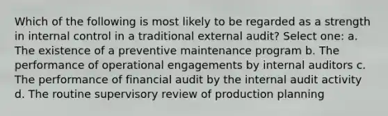 Which of the following is most likely to be regarded as a strength in internal control in a traditional external audit? Select one: a. The existence of a preventive maintenance program b. The performance of operational engagements by internal auditors c. The performance of financial audit by the internal audit activity d. The routine supervisory review of production planning