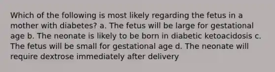 Which of the following is most likely regarding the fetus in a mother with diabetes? a. The fetus will be large for gestational age b. The neonate is likely to be born in diabetic ketoacidosis c. The fetus will be small for gestational age d. The neonate will require dextrose immediately after delivery