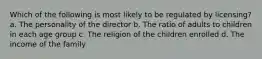 Which of the following is most likely to be regulated by licensing? a. The personality of the director b. The ratio of adults to children in each age group c. The religion of the children enrolled d. The income of the family