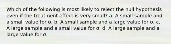 Which of the following is most likely to reject the null hypothesis even if the treatment effect is very small? a. A small sample and a small value for σ. b. A small sample and a large value for σ. c. A large sample and a small value for σ. d. A large sample and a large value for σ.