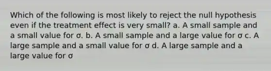 Which of the following is most likely to reject the null hypothesis even if the treatment effect is very small? a. A small sample and a small value for ơ. b. A small sample and a large value for ơ c. A large sample and a small value for ơ d. A large sample and a large value for ơ