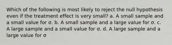 Which of the following is most likely to reject the null hypothesis even if the treatment effect is very small? a. A small sample and a small value for σ. b. A small sample and a large value for σ. c. A large sample and a small value for σ. d. A large sample and a large value for σ