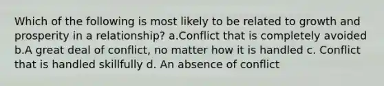 Which of the following is most likely to be related to growth and prosperity in a relationship? a.Conflict that is completely avoided b.A great deal of conflict, no matter how it is handled c. Conflict that is handled skillfully d. An absence of conflict