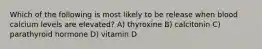 Which of the following is most likely to be release when blood calcium levels are elevated? A) thyroxine B) calcitonin C) parathyroid hormone D) vitamin D