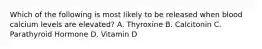 Which of the following is most likely to be released when blood calcium levels are elevated? A. Thyroxine B. Calcitonin C. Parathyroid Hormone D. Vitamin D