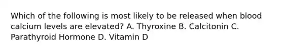 Which of the following is most likely to be released when blood calcium levels are elevated? A. Thyroxine B. Calcitonin C. Parathyroid Hormone D. Vitamin D