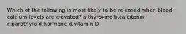 Which of the following is most likely to be released when blood calcium levels are elevated? a.thyroxine b.calcitonin c.parathyroid hormone d.vitamin D