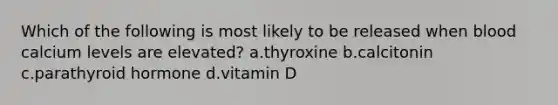 Which of the following is most likely to be released when blood calcium levels are elevated? a.thyroxine b.calcitonin c.parathyroid hormone d.vitamin D