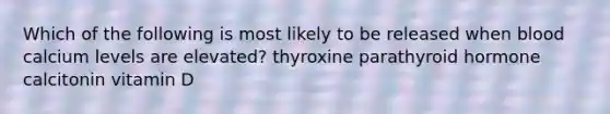 Which of the following is most likely to be released when blood calcium levels are elevated? thyroxine parathyroid hormone calcitonin vitamin D