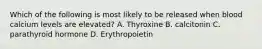 Which of the following is most likely to be released when blood calcium levels are elevated? A. Thyroxine B. calcitonin C. parathyroid hormone D. Erythropoietin