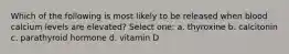 Which of the following is most likely to be released when blood calcium levels are elevated? Select one: a. thyroxine b. calcitonin c. parathyroid hormone d. vitamin D