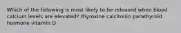 Which of the following is most likely to be released when blood calcium levels are elevated? thyroxine calcitonin parathyroid hormone vitamin D