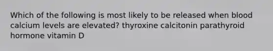 Which of the following is most likely to be released when blood calcium levels are elevated? thyroxine calcitonin parathyroid hormone vitamin D