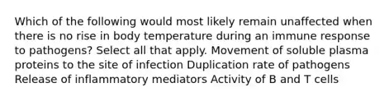 Which of the following would most likely remain unaffected when there is no rise in body temperature during an immune response to pathogens? Select all that apply. Movement of soluble plasma proteins to the site of infection Duplication rate of pathogens Release of inflammatory mediators Activity of B and T cells