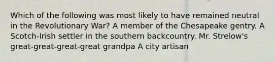 Which of the following was most likely to have remained neutral in the Revolutionary War? A member of the Chesapeake gentry. A Scotch-Irish settler in the southern backcountry. Mr. Strelow's great-great-great-great grandpa A city artisan