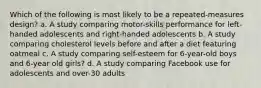 Which of the following is most likely to be a repeated-measures design? a. A study comparing motor-skills performance for left-handed adolescents and right-handed adolescents b. A study comparing cholesterol levels before and after a diet featuring oatmeal c. A study comparing self-esteem for 6-year-old boys and 6-year old girls? d. A study comparing Facebook use for adolescents and over-30 adults