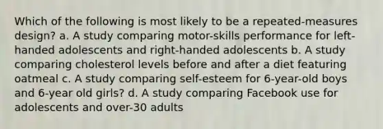 Which of the following is most likely to be a repeated-measures design? a. A study comparing motor-skills performance for left-handed adolescents and right-handed adolescents b. A study comparing cholesterol levels before and after a diet featuring oatmeal c. A study comparing self-esteem for 6-year-old boys and 6-year old girls? d. A study comparing Facebook use for adolescents and over-30 adults