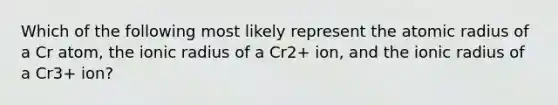 Which of the following most likely represent the atomic radius of a Cr atom, the ionic radius of a Cr2+ ion, and the ionic radius of a Cr3+ ion?