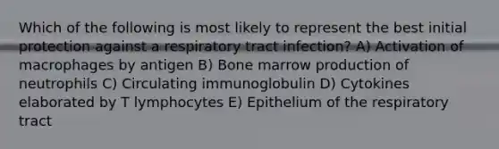 Which of the following is most likely to represent the best initial protection against a respiratory tract infection? A) Activation of macrophages by antigen B) Bone marrow production of neutrophils C) Circulating immunoglobulin D) Cytokines elaborated by T lymphocytes E) Epithelium of the respiratory tract