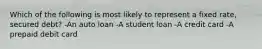 Which of the following is most likely to represent a fixed rate, secured debt? -An auto loan -A student loan -A credit card -A prepaid debit card