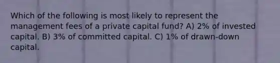 Which of the following is most likely to represent the management fees of a private capital fund? A) 2% of invested capital. B) 3% of committed capital. C) 1% of drawn-down capital.