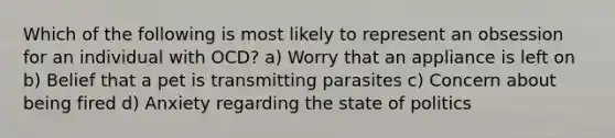 Which of the following is most likely to represent an obsession for an individual with OCD? a) Worry that an appliance is left on b) Belief that a pet is transmitting parasites c) Concern about being fired d) Anxiety regarding the state of politics