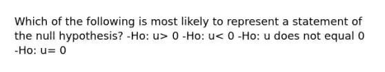 Which of the following is most likely to represent a statement of the null hypothesis? -Ho: u> 0 -Ho: u< 0 -Ho: u does not equal 0 -Ho: u= 0