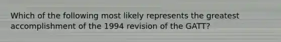 Which of the following most likely represents the greatest accomplishment of the 1994 revision of the GATT?