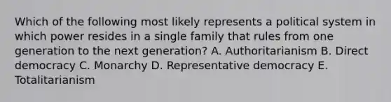 Which of the following most likely represents a political system in which power resides in a single family that rules from one generation to the next generation? A. Authoritarianism B. Direct democracy C. Monarchy D. Representative democracy E. Totalitarianism