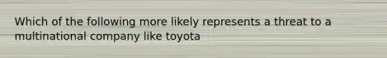 Which of the following more likely represents a threat to a multinational company like toyota