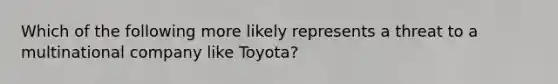 Which of the following more likely represents a threat to a multinational company like Toyota?