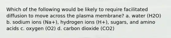 Which of the following would be likely to require facilitated diffusion to move across the plasma membrane? a. water (H2O) b. sodium ions (Na+), hydrogen ions (H+), sugars, and amino acids c. oxygen (O2) d. carbon dioxide (CO2)