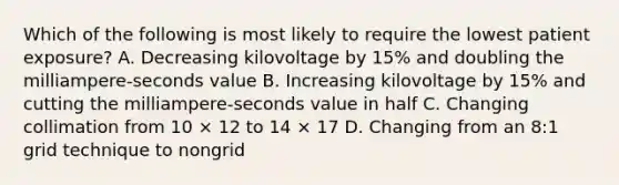 Which of the following is most likely to require the lowest patient exposure? A. Decreasing kilovoltage by 15% and doubling the milliampere-seconds value B. Increasing kilovoltage by 15% and cutting the milliampere-seconds value in half C. Changing collimation from 10 × 12 to 14 × 17 D. Changing from an 8:1 grid technique to nongrid