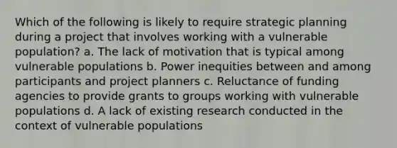 Which of the following is likely to require strategic planning during a project that involves working with a vulnerable population? a. The lack of motivation that is typical among vulnerable populations b. Power inequities between and among participants and project planners c. Reluctance of funding agencies to provide grants to groups working with vulnerable populations d. A lack of existing research conducted in the context of vulnerable populations